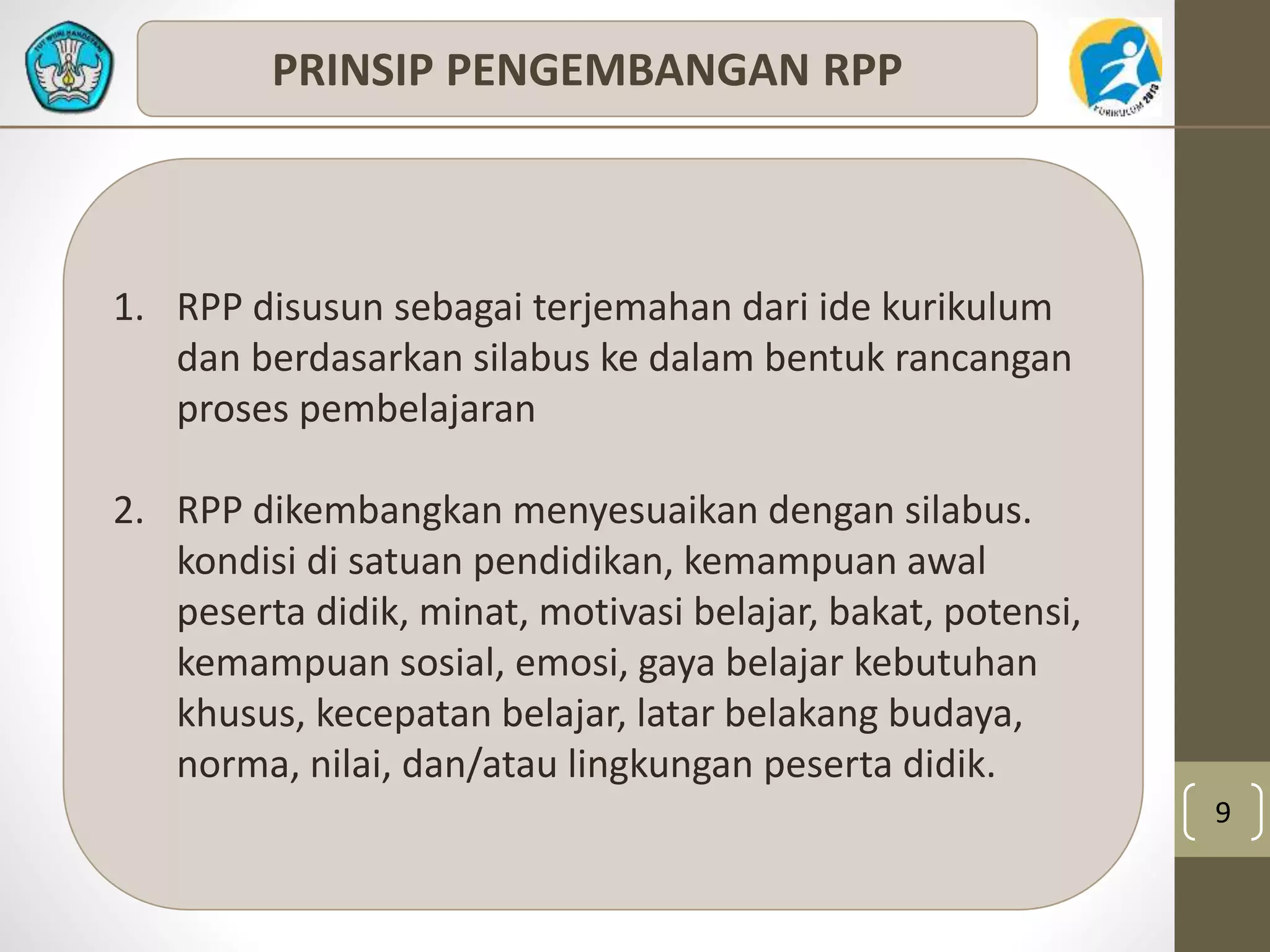 9 
PRINSIP PENGEMBANGAN RPP 
1. RPP disusun sebagai terjemahan dari ide kurikulum 
dan berdasarkan silabus ke dalam bentuk rancangan 
proses pembelajaran 
2. RPP dikembangkan menyesuaikan dengan silabus. 
kondisi di satuan pendidikan, kemampuan awal 
peserta didik, minat, motivasi belajar, bakat, potensi, 
kemampuan sosial, emosi, gaya belajar kebutuhan 
khusus, kecepatan belajar, latar belakang budaya, 
norma, nilai, dan/atau lingkungan peserta didik. 
 