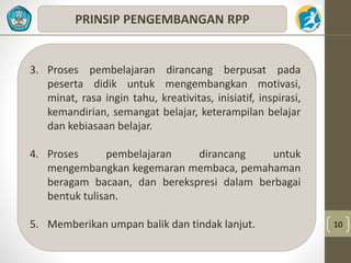 10 
PRINSIP PENGEMBANGAN RPP 
3. Proses pembelajaran dirancang berpusat pada 
peserta didik untuk mengembangkan motivasi, 
minat, rasa ingin tahu, kreativitas, inisiatif, inspirasi, 
kemandirian, semangat belajar, keterampilan belajar 
dan kebiasaan belajar. 
4. Proses pembelajaran dirancang untuk 
mengembangkan kegemaran membaca, pemahaman 
beragam bacaan, dan berekspresi dalam berbagai 
bentuk tulisan. 
5. Memberikan umpan balik dan tindak lanjut. 
 