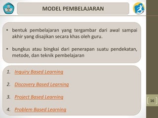 16 
MODEL PEMBELAJARAN 
• bentuk pembelajaran yang tergambar dari awal sampai 
akhir yang disajikan secara khas oleh guru. 
• bungkus atau bingkai dari penerapan suatu pendekatan, 
metode, dan teknik pembelajaran 
1. Inquiry Based Learning 
2. Discovery Based Learning 
3. Project Based Learning 
4. Problem Based Learning 
 