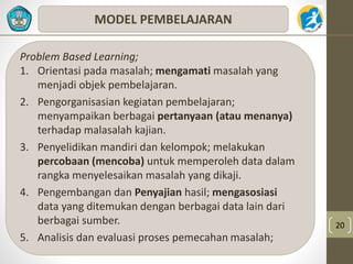20 
MODEL PEMBELAJARAN 
Problem Based Learning; 
1. Orientasi pada masalah; mengamati masalah yang 
menjadi objek pembelajaran. 
2. Pengorganisasian kegiatan pembelajaran; 
menyampaikan berbagai pertanyaan (atau menanya) 
terhadap malasalah kajian. 
3. Penyelidikan mandiri dan kelompok; melakukan 
percobaan (mencoba) untuk memperoleh data dalam 
rangka menyelesaikan masalah yang dikaji. 
4. Pengembangan dan Penyajian hasil; mengasosiasi 
data yang ditemukan dengan berbagai data lain dari 
berbagai sumber. 
5. Analisis dan evaluasi proses pemecahan masalah; 
 