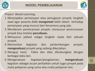 21 
MODEL PEMBELAJARAN 
Project Based Learning; 
1.Menyiapkan pertanyaan atau penugasan proyek; langkah 
awal agar peserta didik mengamati lebih dalam terhadap 
pertanyaan yang muncul dari fenomena yang ada. 
2.Mendesain perencanaan proyek; menyusun perencanaan 
proyek bisa melalui percobaan. 
3.Menyusun jadwal sebgai langkah nyata dari sebuah 
proyek. 
4.Memonitor kegiatan dan perkembangan proyek; 
mengevaluasi proyek yang sedang dikerjakan. 
5. Menguji hasil; Fakta dan data dihubungkan dengan 
berbagai data lain. 
6.Mengevaluasi kegiatan/pengalaman; mengevaluasi 
kegiatan sebagai acuan perbaikan untuk tugas proyek pada 
mata pelajaran yang sama atau mata pelajaran lain. 
 