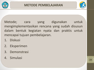 23 
METODE PEMBELAJARAN 
Metode; cara yang digunakan untuk 
mengimplementasikan rencana yang sudah disusun 
dalam bentuk kegiatan nyata dan praktis untuk 
mencapai tujuan pembelajaran. 
1. Diskusi 
2. Eksperimen 
3. Demonstrasi 
4. Simulasi 
 