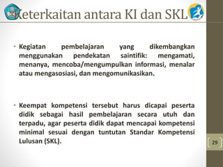 Keterkaitan antara KI dan SKL 
• Kegiatan pembelajaran yang dikembangkan 
menggunakan pendekatan saintifik: mengamati, 
menanya, mencoba/mengumpulkan informasi, menalar 
atau mengasosiasi, dan mengomunikasikan. 
• Keempat kompetensi tersebut harus dicapai peserta 
didik sebagai hasil pembelajaran secara utuh dan 
terpadu, agar peserta didik dapat mencapai kompetensi 
minimal sesuai dengan tuntutan Standar Kompetensi 
Lulusan (SKL). 29 
 