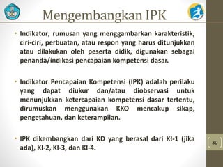 Mengembangkan IPK 
• Indikator; rumusan yang menggambarkan karakteristik, 
ciri-ciri, perbuatan, atau respon yang harus ditunjukkan 
atau dilakukan oleh peserta didik, digunakan sebagai 
penanda/indikasi pencapaian kompetensi dasar. 
• Indikator Pencapaian Kompetensi (IPK) adalah perilaku 
yang dapat diukur dan/atau diobservasi untuk 
menunjukkan ketercapaian kompetensi dasar tertentu, 
dirumuskan menggunakan KKO mencakup sikap, 
pengetahuan, dan keterampilan. 
• IPK dikembangkan dari KD yang berasal dari KI-1 (jika 
ada), KI-2, KI-3, dan KI-4. 
30 
 