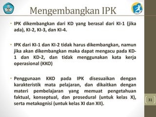 Mengembangkan IPK 
• IPK dikembangkan dari KD yang berasal dari KI-1 (jika 
ada), KI-2, KI-3, dan KI-4. 
• IPK dari KI-1 dan KI-2 tidak harus dikembangkan, namun 
jika akan dikembangkan maka dapat mengacu pada KD- 
1 dan KD-2, dan tidak menggunakan kata kerja 
operasional (KKO) 
• Penggunaan KKO pada IPK disesuaikan dengan 
karakteristik mata pelajaran, dan dikaitkan dengan 
materi pembelajaran yang memuat pengetahuan 
faktual, konseptual, dan prosedural (untuk kelas X), 
serta metakognisi (untuk kelas XI dan XII). 
31 
 
