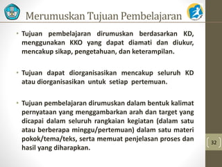Merumuskan Tujuan Pembelajaran 
• Tujuan pembelajaran dirumuskan berdasarkan KD, 
menggunakan KKO yang dapat diamati dan diukur, 
mencakup sikap, pengetahuan, dan keterampilan. 
• Tujuan dapat diorganisasikan mencakup seluruh KD 
atau diorganisasikan untuk setiap pertemuan. 
• Tujuan pembelajaran dirumuskan dalam bentuk kalimat 
pernyataan yang menggambarkan arah dan target yang 
dicapai dalam seluruh rangkaian kegiatan (dalam satu 
atau berberapa minggu/pertemuan) dalam satu materi 
pokok/tema/teks, serta memuat penjelasan proses dan 
hasil yang diharapkan. 
32 
 