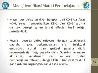 MengidentifikasiMateri Pembelajaran 
• Materi pembelajaran dikembangkan dari KD-3 dan/atau 
KD-4, serta memperhatikan KD-1 dan KD-2 sebagai 
dampak penggiring (nurturant effects) hasil belajar 
peserta didik 
• Potensi peserta didik, relevansi dengan karakteristik 
daerah, tingkat perkembangan fisik, intelektual, 
emosional, sosial, dan spritual peserta didik, 
kebermanfaatan bagi peserta didik, Struktur keilmuan, 
aktualitas, kedalaman, dan keluasan materi 
pembelajaran, relevansi dengan kebutuhan peserta didik 
dan tuntutan lingkungan, dan alokasi waktu. 
33 
 