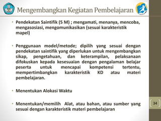 MengembangkanKegiatan Pembelajaran 
• Pendekatan Saintifik (5 M) ; mengamati, menanya, mencoba, 
mengasosiasi, mengomunikasikan (sesuai karakteristik 
mapel) 
• Penggunaan model/metode; dipilih yang sesuai dengan 
pendekatan saintifik yang diperlukan untuk mengembangkan 
sikap, pengetahuan, dan keterampilan, pelaksanaan 
difokuskan kepada kesesuaian dengan pengalaman belajar 
peserta untuk mencapai kompetensi tertentu, 
mempertimbangkan karakteristik KD atau materi 
pembelajaran. 
• Menentukan AlokasiWaktu 
• Menentukan/memilih Alat, atau bahan, atau sumber yang 
sesuai dengan karakteristik materi pembelajaran 
34 
 