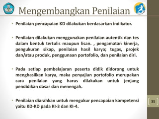 Mengembangkan Penilaian 
• Penilaian pencapaian KD dilakukan berdasarkan indikator. 
• Penilaian dilakukan menggunakan penilaian autentik dan tes 
dalam bentuk tertulis maupun lisan. , pengamatan kinerja, 
pengukuran sikap, penilaian hasil karya; tugas, projek 
dan/atau produk, penggunaan portofolio, dan penilaian diri. 
• Pada setiap pembelajaran peserta didik didorong untuk 
menghasilkan karya, maka penyajian portofolio merupakan 
cara penilaian yang harus dilakukan untuk jenjang 
pendidikan dasar dan menengah. 
• Penilaian diarahkan untuk mengukur pencapaian kompetensi 
yaitu KD-KD pada KI-3 dan KI-4. 
35 
 