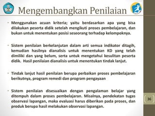 Mengembangkan Penilaian 
• Menggunakan acuan kriteria; yaitu berdasarkan apa yang bisa 
dilakukan peserta didik setelah mengikuti proses pembelajaran, dan 
bukan untuk menentukan posisi seseorang terhadap kelompoknya. 
• Sistem penilaian berkelanjutan dalam arti semua indikator ditagih, 
kemudian hasilnya dianalisis untuk menentukan KD yang telah 
dimiliki dan yang belum, serta untuk mengetahui kesulitan peserta 
didik. Hasil penilaian dianalisis untuk menentukan tindak lanjut. 
• Tindak lanjut hasil penilaian berupa perbaikan proses pembelajaran 
berikutnya, program remedi dan program pengayaan 
• Sistem penilaian disesuaikan dengan pengalaman belajar yang 
ditempuh dalam proses pembelajaran. Misalnya, pendekatan tugas 
observasi lapangan, maka evaluasi harus diberikan pada proses, dan 
produk berupa hasil melakukan observasi lapangan. 
36 
 