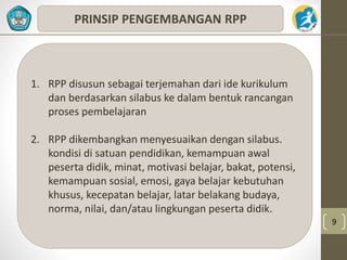 9 
PRINSIP PENGEMBANGAN RPP 
1. RPP disusun sebagai terjemahan dari ide kurikulum 
dan berdasarkan silabus ke dalam bentuk rancangan 
proses pembelajaran 
2. RPP dikembangkan menyesuaikan dengan silabus. 
kondisi di satuan pendidikan, kemampuan awal 
peserta didik, minat, motivasi belajar, bakat, potensi, 
kemampuan sosial, emosi, gaya belajar kebutuhan 
khusus, kecepatan belajar, latar belakang budaya, 
norma, nilai, dan/atau lingkungan peserta didik. 
 