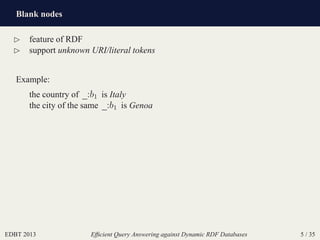 Blank nodes
EDBT 2013 Efﬁcient Query Answering against Dynamic RDF Databases 5 / 35
⊲ feature of RDF
⊲ support unknown URI/literal tokens
Example:
the country of _:b1 is Italy
the city of the same _:b1 is Genoa
 
