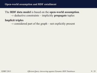 Open-world assumption and RDF entailment
EDBT 2013 Efﬁcient Query Answering against Dynamic RDF Databases 9 / 35
The RDF data model is based on the open-world assumption.
→ deductive constraints – implicitly propagate tuples
Implicit triples
→ considered part of the graph – not explicitly present
 