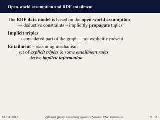 Open-world assumption and RDF entailment
EDBT 2013 Efﬁcient Query Answering against Dynamic RDF Databases 9 / 35
The RDF data model is based on the open-world assumption.
→ deductive constraints – implicitly propagate tuples
Implicit triples
→ considered part of the graph – not explicitly present
Entailment – reasoning mechanism
set of explicit triples & some entailment rules
derive implicit information
 