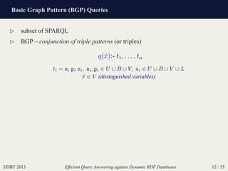 Basic Graph Pattern (BGP) Queries
EDBT 2013 Efﬁcient Query Answering against Dynamic RDF Databases 12 / 35
⊲ subset of SPARQL
⊲ BGP – conjunction of triple patterns (or triples)
q(¯x):- t1, . . . , tα
ti = si pi oi, si, pi ∈ U ∪ B ∪ V, oi ∈ U ∪ B ∪ V ∪ L
¯x ∈ V (distinguished variables)
 
