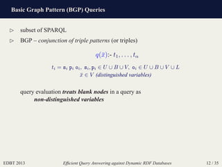 Basic Graph Pattern (BGP) Queries
EDBT 2013 Efﬁcient Query Answering against Dynamic RDF Databases 12 / 35
⊲ subset of SPARQL
⊲ BGP – conjunction of triple patterns (or triples)
q(¯x):- t1, . . . , tα
ti = si pi oi, si, pi ∈ U ∪ B ∪ V, oi ∈ U ∪ B ∪ V ∪ L
¯x ∈ V (distinguished variables)
query evaluation treats blank nodes in a query as
non-distinguished variables
 