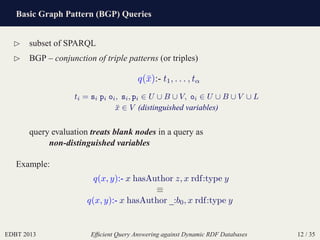 Basic Graph Pattern (BGP) Queries
EDBT 2013 Efﬁcient Query Answering against Dynamic RDF Databases 12 / 35
⊲ subset of SPARQL
⊲ BGP – conjunction of triple patterns (or triples)
q(¯x):- t1, . . . , tα
ti = si pi oi, si, pi ∈ U ∪ B ∪ V, oi ∈ U ∪ B ∪ V ∪ L
¯x ∈ V (distinguished variables)
query evaluation treats blank nodes in a query as
non-distinguished variables
Example:
q(x, y):- x hasAuthor z, x rdf:type y
≡
q(x, y):- x hasAuthor _:b0, x rdf:type y
 