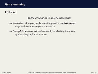 Query answering
EDBT 2013 Efﬁcient Query Answering against Dynamic RDF Databases 13 / 35
Problem:
query evaluation = query answering
the evaluation of a query only uses the graph’s explicit triples
may lead to an incomplete answer set
the (complete) answer set is obtained by evaluating the query
against the graph’s saturation
 