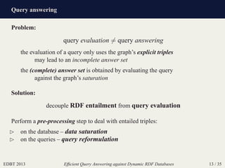 Query answering
EDBT 2013 Efﬁcient Query Answering against Dynamic RDF Databases 13 / 35
Problem:
query evaluation = query answering
the evaluation of a query only uses the graph’s explicit triples
may lead to an incomplete answer set
the (complete) answer set is obtained by evaluating the query
against the graph’s saturation
Solution:
decouple RDF entailment from query evaluation
Perform a pre-processing step to deal with entailed triples:
⊲ on the database – data saturation
⊲ on the queries – query reformulation
 