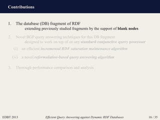 Contributions
EDBT 2013 Efﬁcient Query Answering against Dynamic RDF Databases 16 / 35
1. The database (DB) fragment of RDF
extending previously studied fragments by the support of blank nodes
2. Novel BGP query answering techniques for this DB fragment
designed to work on top of on any standard conjunctive query processor
(i) an efﬁcient incremental RDF saturation maintenance algorithm
(ii) a novel reformulation-based query answering algorithm
3. Thorough performance comparison and analysis
 