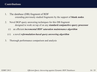 Contributions
EDBT 2013 Efﬁcient Query Answering against Dynamic RDF Databases 16 / 35
1. The database (DB) fragment of RDF
extending previously studied fragments by the support of blank nodes
2. Novel BGP query answering techniques for this DB fragment
designed to work on top of on any standard conjunctive query processor
(i) an efﬁcient incremental RDF saturation maintenance algorithm
(ii) a novel reformulation-based query answering algorithm
3. Thorough performance comparison and analysis
 