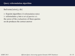 Query reformulation algorithm
EDBT 2013 Efﬁcient Query Answering against Dynamic RDF Databases 18 / 35
Reformulate(q, db)
⊲ ﬁxpoint algorithm (13 reformulation rules)
⊲ reformulates q into a set of queries s.t.
the union of the evaluations of these queries
on db produces the correct answer
 