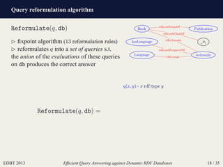 Query reformulation algorithm
EDBT 2013 Efﬁcient Query Answering against Dynamic RDF Databases 18 / 35
Reformulate(q, db)
⊲ ﬁxpoint algorithm (13 reformulation rules)
⊲ reformulates q into a set of queries s.t.
the union of the evaluations of these queries
on db produces the correct answer
Book
_:b1
Language writtenIn
hasLanguage
Publication
rdfs:subClassOf
rdfs:subClassOf
rdfs:domain
rdfs:range
rdfs:subPropertyOf
Reformulate(q, db) =
q(x, y):- x rdf:type y
 