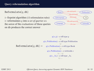 Query reformulation algorithm
EDBT 2013 Efﬁcient Query Answering against Dynamic RDF Databases 18 / 35
Reformulate(q, db)
⊲ ﬁxpoint algorithm (13 reformulation rules)
⊲ reformulates q into a set of queries s.t.
the union of the evaluations of these queries
on db produces the correct answer
Book
_:b1
Language writtenIn
hasLanguage
Publication
rdfs:subClassOf
rdfs:subClassOf
rdfs:domain
rdfs:range
rdfs:subPropertyOf
Reformulate(q, db) =
q(x, y):- x rdf:type y
∪
q(x, Publication):- x rdf:type Publication
∪
q(x, Publication):- x rdf:type Book
∪
q(x, Publication):- x writtenIn z
∪ . . . ∪
q(x, _:b1):- x rdf:type _:b1
∪ . . .
 
