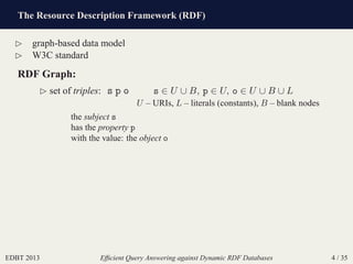 The Resource Description Framework (RDF)
EDBT 2013 Efﬁcient Query Answering against Dynamic RDF Databases 4 / 35
⊲ graph-based data model
⊲ W3C standard
RDF Graph:
⊲ set of triples: s p o s ∈ U ∪ B, p ∈ U, o ∈ U ∪ B ∪ L
U – URIs, L – literals (constants), B – blank nodes
the subject s
has the property p
with the value: the object o
 