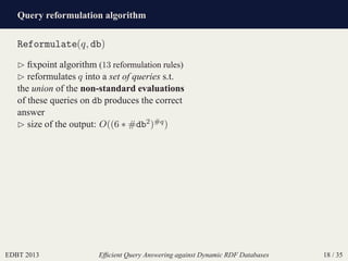 Query reformulation algorithm
EDBT 2013 Efﬁcient Query Answering against Dynamic RDF Databases 18 / 35
Reformulate(q, db)
⊲ ﬁxpoint algorithm (13 reformulation rules)
⊲ reformulates q into a set of queries s.t.
the union of the non-standard evaluations
of these queries on db produces the correct
answer
⊲ size of the output: O((6 ∗ #db2)#q)
 