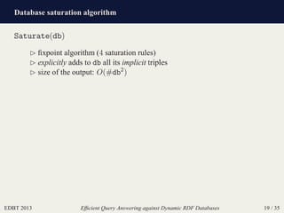 Database saturation algorithm
EDBT 2013 Efﬁcient Query Answering against Dynamic RDF Databases 19 / 35
Saturate(db)
⊲ ﬁxpoint algorithm (4 saturation rules)
⊲ explicitly adds to db all its implicit triples
⊲ size of the output: O(#db2
)
 