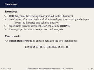 Conclusion
EDBT 2013 Efﬁcient Query Answering against Dynamic RDF Databases 31 / 35
Summary:
⊲ RDF fragment (extending those studied in the literature)
⊲ novel saturation- and reformulation-based query answering techniques
robust to instance and schema updates
⊲ algorithms directly deployable on top of any RDBMS
⊲ thorough performance comparison and analysis
Future work:
An automated strategy to choose between the two techniques:
Saturate+(db) / Reformulate(q, db)
 