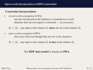 Open-world interpretation of RDFS constraints
EDBT 2013 Efﬁcient Query Answering against Dynamic RDF Databases 33 / 35
Constraint interpretation:
⊲ closed-world assumption (CWA)
any fact not present in the database is assumed not to hold
database facts do not respect a constraint → inconsistency
R1 ⊆ R2 – any tuple in the relation R1 must also be in the relation R2
⊲ open-world assumption (OWA)
facts may hold even though they are not in the database
R1 ⊆ R2 – any tuple in the relation R1 is also in the relation R2
The RDF data model is based on OWA.
 