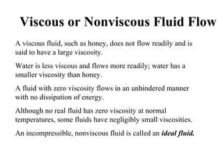 Viscous or Nonviscous Fluid Flow
A viscous fluid, such as honey, does not flow readily and is
said to have a large viscosity.
Water is less viscous and flows more readily; water has a
smaller viscosity than honey.
A fluid with zero viscosity flows in an unhindered manner
with no dissipation of energy.
Although no real fluid has zero viscosity at normal
temperatures, some fluids have negligibly small viscosities.
An incompressible, nonviscous fluid is called an ideal fluid.
 