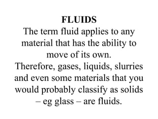 FLUIDS
The term fluid applies to any
material that has the ability to
move of its own.
Therefore, gases, liquids, slurries
and even some materials that you
would probably classify as solids
– eg glass – are fluids.
 
