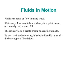  Fluids in Motion
Fluids can move or flow in many ways.
Water may flow smoothly and slowly in a quiet stream
or violently over a waterfall.
The air may form a gentle breeze or a raging tornado.
To deal with such diversity, it helps to identify some of
the basic types of fluid flow.
 