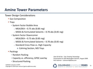 Updated: January 4, 2019
Copyright © 2019 John Jechura (jjechura@mines.edu)
Amine Tower Parameters
Tower Design Considerations
▪ Gas Composition
▪ Trays
• System Factor Bubble Area
o MEA/DEA – 0.75 abs (0.85 reg)
o MDEA & Formulated Solvents – 0.70 abs (0.85 reg)
• System Factor Downcomer
o MEA/DEA – 0.73 abs (0.85 reg)
o MDEA & Formulated Solvents – 0.70 abs (0.85 reg)
o Standard Cross Flow vs. High Capacity
❖ Calming Section, MD Trays
▪ Packings
• Random Packing
• Capacity vs. efficiency, GPDC overlay
• Structured Packing
21
Dow Oil & Gas – Gas Treating Technology
Presentation to URS Washington Division, August 2009
Rich Ackman – ackmanrb@dow.com
 