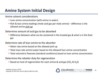 Updated: January 4, 2019
Copyright © 2019 John Jechura (jjechura@mines.edu)
Amine System Initial Design
Amine solvent considerations
▪ Lean amine concentration (wt% amine in water)
▪ Rich & lean amine loadings (mole acid gas per mole amine) – difference is the
allowed amine pick-up
Determine amount of acid gas to be absorbed
▪ Difference between what can be contained in the treated gas & what is in the feed
gas
Determine rate of lean amine to the absorber
▪ Molar rate amine based on the allowed pick-up
▪ Total mass rate amine+water based on the allowed lean amine concentration
▪ Total volumetric flowrate (standard conditions) based on lean amine concentration
Determine the reboiler duty for regeneration
▪ Based on heat of regeneration for each amine & acid gas (CO2 & H2S)
24
 