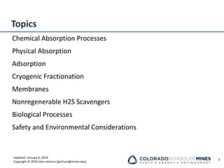Updated: January 4, 2019
Copyright © 2019 John Jechura (jjechura@mines.edu)
Topics
Chemical Absorption Processes
Physical Absorption
Adsorption
Cryogenic Fractionation
Membranes
Nonregenerable H2S Scavengers
Biological Processes
Safety and Environmental Considerations
3
 