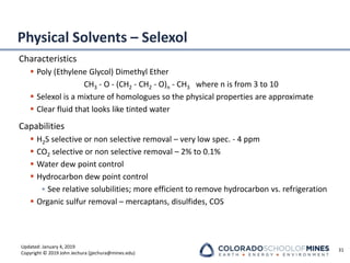 Updated: January 4, 2019
Copyright © 2019 John Jechura (jjechura@mines.edu)
Physical Solvents – Selexol
Characteristics
▪ Poly (Ethylene Glycol) Dimethyl Ether
CH3 - O - (CH2 - CH2 - O)n - CH3 where n is from 3 to 10
▪ Selexol is a mixture of homologues so the physical properties are approximate
▪ Clear fluid that looks like tinted water
Capabilities
▪ H2S selective or non selective removal – very low spec. - 4 ppm
▪ CO2 selective or non selective removal – 2% to 0.1%
▪ Water dew point control
▪ Hydrocarbon dew point control
• See relative solubilities; more efficient to remove hydrocarbon vs. refrigeration
▪ Organic sulfur removal – mercaptans, disulfides, COS
31
 