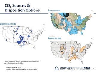 Updated: January 4, 2019
Copyright © 2019 John Jechura (jjechura@mines.edu)
CO2 Sources &
Disposition Options
51
“Study places CO2 capture cost between $34 and $61/ton”
Oil & Gas Journal, Oct. 12, 2009
 