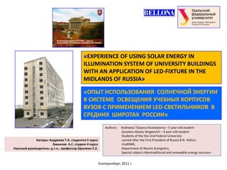 «EXPERIENCE OF USING SOLAR ENERGY IN
                                           ILLUMINATION SYSTEM OF UNIVERSITY BUILDINGS
                                           WITH AN APPLICATION OF LED-FIXTURE IN THE
                                           MIDLANDS OF RUSSIA»

                                           «ОПЫТ ИСПОЛЬЗОВАНИЯ СОЛНЕЧНОЙ ЭНЕРГИИ
                                           В СИСТЕМЕ ОСВЕЩЕНИЯ УЧЕБНЫХ КОРПУСОВ
                                           ВУЗОВ С ПРИМЕНЕНИЕМ LED-СВЕТИЛЬНИКОВ В
                                           СРЕДНИХ ШИРОТАХ РОССИИ»
                                                           Authors:   Andreeva Tatyana Anatolyevna – 5 year-old student
                                                                      Zavyalov Alexey Sergeevich – 4 year-old student
                                                                      Students of the the Ural Federal University
             Авторы: Андреева Т.А. студентка 5 курса                  named after the First President of Russia B.N. Yeltsin,
                       Завьялов А.С. студент 4 курса                  UralENIN,
Научный руководитель: д.т.н., профессор Щеклеин С.Е.                  Department of Atomic Energetics,
                                                                      Special subject «Nontraditional and renewable energy sources»


                                                       Екатеринбург, 2011 г.
 