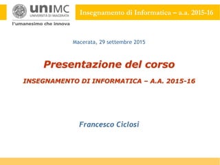 Insegnamento di Informatica – a.a. 2015-16
Presentazione del corso
INSEGNAMENTO DI INFORMATICA – A.A. 2015-16
Francesco Ciclosi
Macerata, 29 settembre 2015
 