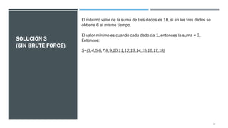 SOLUCIÓN 3
(SIN BRUTE FORCE)
El máximo valor de la suma de tres dados es 18, si en los tres dados se
obtiene 6 al mismo tiempo.
El valor mínimo es cuando cada dado da 1, entonces la suma = 3.
Entonces:
S={3,4,5,6,7,8,9,10,11,12,13,14,15,16,17,18}
14
 