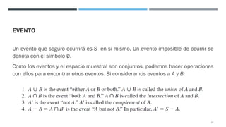 EVENTO
Un evento que seguro ocurrirá es S en si mismo. Un evento imposible de ocurrir se
denota con el símbolo ∅.
Como los eventos y el espacio muestral son conjuntos, podemos hacer operaciones
con ellos para encontrar otros eventos. Si consideramos eventos a A y B:
17
 