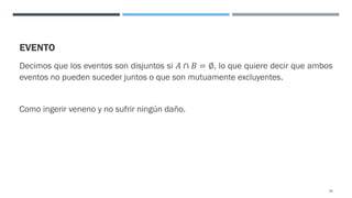 EVENTO
Decimos que los eventos son disjuntos si 𝐴 ∩ 𝐵 = ∅, lo que quiere decir que ambos
eventos no pueden suceder juntos o que son mutuamente excluyentes.
Como ingerir veneno y no sufrir ningún daño.
18
 