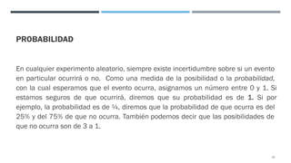 PROBABILIDAD
En cualquier experimento aleatorio, siempre existe incertidumbre sobre si un evento
en particular ocurrirá o no. Como una medida de la posibilidad o la probabilidad,
con la cual esperamos que el evento ocurra, asignamos un número entre 0 y 1. Si
estamos seguros de que ocurrirá, diremos que su probabilidad es de 1. Si por
ejemplo, la probabilidad es de ¼, diremos que la probabilidad de que ocurra es del
25% y del 75% de que no ocurra. También podemos decir que las posibilidades de
que no ocurra son de 3 a 1.
22
 