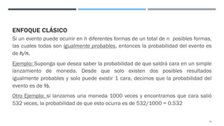ENFOQUE CLÁSICO
Si un evento puede ocurrir en h diferentes formas de un total de n posibles formas,
las cuales todas son igualmente probables, entonces la probabilidad del evento es
de h/n.
Ejemplo: Suponga que desea saber la probabilidad de que saldrá cara en un simple
lanzamiento de moneda. Desde que solo existen dos posibles resultados
igualmente probables y solo puede existir 1 cara, decimos que la probabilidad del
evento es de ½.
Otro Ejemplo: si lanzamos una moneda 1000 veces y encontramos que cara salió
532 veces, la probabilidad de que esto ocurra es de 532/1000 = 0.532
23
 