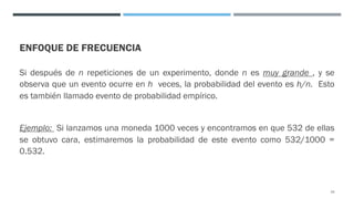 ENFOQUE DE FRECUENCIA
Si después de n repeticiones de un experimento, donde n es muy grande , y se
observa que un evento ocurre en h veces, la probabilidad del evento es h/n. Esto
es también llamado evento de probabilidad empírico.
Ejemplo: Si lanzamos una moneda 1000 veces y encontramos en que 532 de ellas
se obtuvo cara, estimaremos la probabilidad de este evento como 532/1000 =
0.532.
24
 