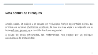 NOTA SOBRE LOS ENFOQUES
Ambos casos, el clásico y el basado en frecuencia, tienen desventajas serias. La
primera es la frase igualmente probable, la cual es muy vaga y la segunda es la
frase número grande, que también involucra vaguedad.
A causa de estas dificultades, los matemáticos han optado por un enfoque
axiomático a la probabilidad.
25
 